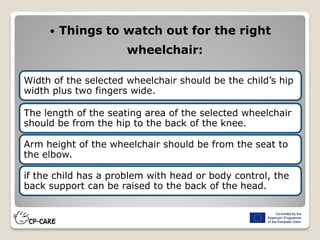  Things to watch out for the right
wheelchair:
Width of the selected wheelchair should be the child’s hip
width plus two fingers wide.
The length of the seating area of the selected wheelchair
should be from the hip to the back of the knee.
Arm height of the wheelchair should be from the seat to
the elbow.
if the child has a problem with head or body control, the
back support can be raised to the back of the head.
 