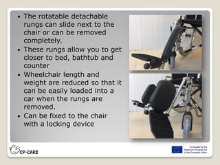 The rotatable detachable
rungs can slide next to the
chair or can be removed
completely.
 These rungs allow you to get
closer to bed, bathtub and
counter
 Wheelchair length and
weight are reduced so that it
can be easily loaded into a
car when the rungs are
removed.
 Can be fixed to the chair
with a locking device
 
