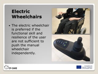  The electric wheelchair
is preferred if the
functional skill and
resilience of the user
are not sufficient to
push the manual
wheelchair
independently.
Electric
Wheelchairs
 