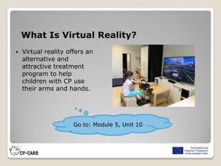 What Is Virtual Reality?
 Virtual reality offers an
alternative and
attractive treatment
program to help
children with CP use
their arms and hands.
Go to: Module 5, Unit 10
 
