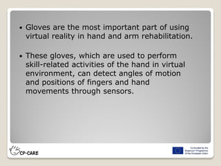  Gloves are the most important part of using
virtual reality in hand and arm rehabilitation.
 These gloves, which are used to perform
skill-related activities of the hand in virtual
environment, can detect angles of motion
and positions of fingers and hand
movements through sensors.
 