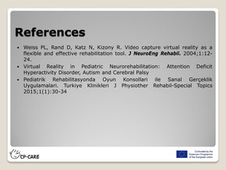 References
 Weiss PL, Rand D, Katz N, Kizony R. Video capture virtual reality as a
flexible and effective rehabilitation tool. J NeuroEng Rehabil. 2004;1:12-
24.
 Virtual Reality in Pediatric Neurorehabilitation: Attention Deficit
Hyperactivity Disorder, Autism and Cerebral Palsy
 Pediatrik Rehabilitasyonda Oyun Konsollari ile Sanal Gerçeklik
Uygulamalari. Turkiye Klinikleri J Physiother Rehabil-Special Topics
2015;1(1):30-34
 
