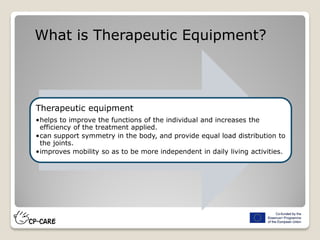 Therapeutic equipment
•helps to improve the functions of the individual and increases the
efficiency of the treatment applied.
•can support symmetry in the body, and provide equal load distribution to
the joints.
•improves mobility so as to be more independent in daily living activities.
What is Therapeutic Equipment?
 