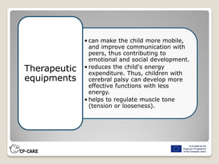 • can make the child more mobile,
and improve communication with
peers, thus contributing to
emotional and social development.
• reduces the child's energy
expenditure. Thus, children with
cerebral palsy can develop more
effective functions with less
energy.
• helps to regulate muscle tone
(tension or looseness).
Therapeutic
equipments
 