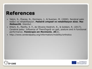 References
 Yalçin, S., Özaras, N., Dormans, J., & Susman, M. (2000). Serebral palsi
tedavi ve rehabilitasyon. Pediatrik ortopedi ve rehabilitasyon dizisi. Mas
Matbaacilik, İstanbul.
 Ehlert, R., Manfio, E. F., de Oliveira Heidrich, R., & Goldani, R. (2017).
Cerebral palsy: Influence of TheraTogs® on gait, posture and in functional
performance. Fisioterapia em Movimento, 30(2).
 http://www.cerebralpalsy.org/information/mobility/orthotics
 