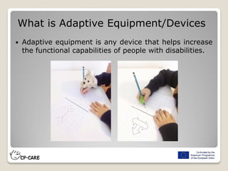  Adaptive equipment is any device that helps increase
the functional capabilities of people with disabilities.
What is Adaptive Equipment/Devices
 