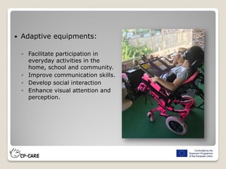  Adaptive equipments:
◦ Facilitate participation in
everyday activities in the
home, school and community.
◦ Improve communication skills.
◦ Develop social interaction
◦ Enhance visual attention and
perception.
 