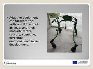  Adaptive equipment
can facilitate the
skills a child can not
achieve, and thus
motivate motor,
sensory, cognitive,
perceptual,
emotional and social
development.
 