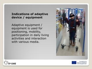 Indications of adaptive
device / equipment
Adaptive equipment /
equipment is used for
positioning, mobility,
participation in daily living
activities and interaction
with various media.
 