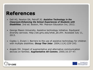 References
 Dell AG, Newton DA, Petroff JG. Assistive Technology in the
Classroom:Enhancing the School Experiences of Students with
Disabilities. 2nd ed. Boston, MA: Pearson Education Inc; 2012.
 George Mason University. Assistive technology initiative. Equityand
diversity services. http://ati.gmu.edu/what_ati.cfm. Accessed July 11,
2013.
 Copley J, Ziviani J. Barriers to the use of assistive technology for children
with multiple disbilities. Occup Ther Inter. 2004;11(4):229–243.
 Angelo DH. Impact of augmentative and alternative communication
devices on families. Augmentative Alt Commn. 2000;16:37–47.
 