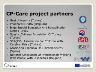 CP-Care project partners
 Gazi University (Turkey)
 PhoenixKM BVBA (Belgium)
 Bilge Special Education And Rehabilitation
Clinic (Turkey)
 Spastic Children Foundation Of Turkey
(Turkey)
 SERÇEV- Association For Children With
Cerebral Palsy (Turkey)
 Asociacion Espanola De Fisioterapeutas
(Spain)
 National Association Of Professionals Working
With People With Disabilities (Bulgaria)
 