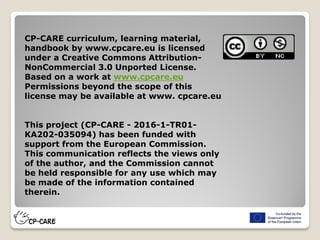 CP-CARE curriculum, learning material,
handbook by www.cpcare.eu is licensed
under a Creative Commons Attribution-
NonCommercial 3.0 Unported License.
Based on a work at www.cpcare.eu
Permissions beyond the scope of this
license may be available at www. cpcare.eu
This project (CP-CARE - 2016-1-TR01-
KA202-035094) has been funded with
support from the European Commission.
This communication reflects the views only
of the author, and the Commission cannot
be held responsible for any use which may
be made of the information contained
therein.
 