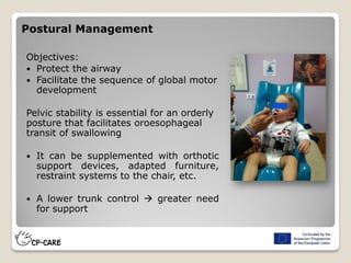 Postural Management
Objectives:
 Protect the airway
 Facilitate the sequence of global motor
development
Pelvic stability is essential for an orderly
posture that facilitates oroesophageal
transit of swallowing
 It can be supplemented with orthotic
support devices, adapted furniture,
restraint systems to the chair, etc.
 A lower trunk control  greater need
for support
 
