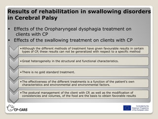 Results of rehabilitation in swallowing disorders
in Cerebral Palsy
 Effects of the Oropharyngeal dysphagia treatment on
clients with CP
 Effects of the swallowing treatment on clients with CP
•Although the different methods of treatment have given favourable results in certain
types of CP, these results can not be generalized with respect to a specific method
•Great heterogeneity in the structural and functional characteristics.
•There is no gold standard treatment.
•The effectiveness of the different treatments is a function of the patient's own
characteristics and environmental and environmental factors.
•The postural management of the client with CP, as well as the modification of
consistencies and volumes, of the food are the basis to obtain favorable results
 
