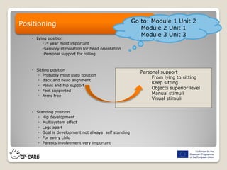  Lying position
◦1st year most important
◦Sensory stimulation for head orientation
◦Personal support for rolling
 Sitting position
◦ Probably most used position
◦ Back and head alignment
◦ Pelvis and hip support
◦ Feet supported
◦ Arms free
 Standing position
◦ Hip development
◦ Multisystem effect
◦ Legs apart
◦ Goal is development not always self standing
◦ For every child
◦ Parents involvement very important
Positioning
Personal support
From lying to sitting
Keep sitting
Objects superior level
Manual stimuli
Visual stimuli
Go to: Module 1 Unit 2
Module 2 Unit 1
Module 3 Unit 3
 