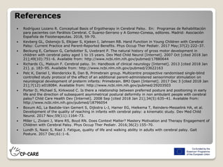 References
 Rodríguez Lozano R. Conceptual Basis of Ergotherapy in Cerebral Palsy. En: Programas de Rehabilitación
para pacientes con Parálisis Cerebral. C Suarez-Serrano y A Gomez-Conesa, editores. Madrid: Asociación
Española de Fisioterapeutas. 2018, 59-70.
 Kevberg GL, Ostensjo S, Elkjaer S, Kjeken I, Jahnsen RB. Hand Function in Young Children with Cerebral
Palsy: Current Practice and Parent-Reported Benefits. Phys Occup Ther Pediatr. 2017 May;37(2):222–37.
 Beckung E, Carlsson G, Carlsdotter S, Uvebrant P. The natural history of gross motor development in
children with cerebral palsy aged 1 to 15 years. Dev Med Child Neurol [Internet]. 2007 Oct [cited 2018 Jan
21];49(10):751–6. Available from: http://www.ncbi.nlm.nih.gov/pubmed/17880644
 Richards CL, Malouin F. Cerebral palsy. In: Handbook of clinical neurology [Internet]. 2013 [cited 2018 Jan
21]. p. 183–95. Available from: http://www.ncbi.nlm.nih.gov/pubmed/23622163
 Pelc K, Daniel I, Wenderickx B, Dan B, Primebrain group. Multicentre prospective randomised single-blind
controlled study protocol of the effect of an additional parent-administered sensorimotor stimulation on
neurological development of preterm infants: Primebrain. BMJ Open [Internet]. 2017 Dec 3 [cited 2018 Jan
21];7(12):e018084. Available from: http://www.ncbi.nlm.nih.gov/pubmed/29203503
 Porter D, Michael S, Kirkwood C. Is there a relationship between preferred posture and positioning in early
life and the direction of subsequent asymmetrical postural deformity in non ambulant people with cerebral
palsy? Child Care Health Dev [Internet]. 2008 Sep [cited 2018 Jan 21];34(5):635–41. Available from:
http://www.ncbi.nlm.nih.gov/pubmed/18796054
 Boxum AG, La Bastide-Van Gemert S, Dijkstra L-J, Hamer EG, Hielkema T, Reinders-Messelink HA, et al.
Development of the quality of reaching in infants with cerebral palsy: a kinematic study. Dev Med Child
Neurol. 2017 Nov;59(11):1164–73.
 Miller L, Ziviani J, Ware RS, Boyd RN. Does Context Matter? Mastery Motivation and Therapy Engagement of
Children with Cerebral Palsy. Phys Occup Ther Pediatr. 2016;36(2):155–70.
 Lundh S, Nasic S, Riad J. Fatigue, quality of life and walking ability in adults with cerebral palsy. Gait
Posture. 2017 Dec;61:1–6.
 