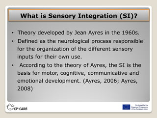 What is Sensory Integration (SI)?
• Theory developed by Jean Ayres in the 1960s.
• Defined as the neurological process responsible
for the organization of the different sensory
inputs for their own use.
• According to the theory of Ayres, the SI is the
basis for motor, cognitive, communicative and
emotional development. (Ayres, 2006; Ayres,
2008)
 