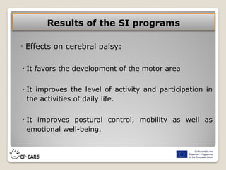 Results of the SI programs
◦ Effects on cerebral palsy:
 It favors the development of the motor area
 It improves the level of activity and participation in
the activities of daily life.
 It improves postural control, mobility as well as
emotional well-being.
 