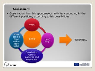 Assessment
 Observation from his spontaneous activity, continuing in the
different positions, according to his possibilities
Skills
What?
How?
Why?
Correlation:
Postural
patterns and
movement
What
can be
done
with a
little
help?
POTENTIAL
 