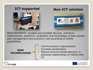 ICT supported Non-ICT solution
REQUIREMENTS: durable and portable devices, minimum
maintenance, extensive vocabulary and technology of easy access
and management and economic cost according to family
possibilities.
NEW
TECHNOLOGIES
• Communication improvement
• Increase socialization
• Reduce environmental barriers, in
personal relationships of clients with
CP
 