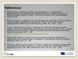 References
 Piñero Pinto E. Terapia del habla y del lenguaje. En: Programas de
Rehabilitación para pacientes con Parálisis Cerebral. C Suarez-Serrano y A
Gomez-Conesa, editores. Madrid: Asociación Española de Fisioterapeutas.
2018, 81-89.
 Barty E, Caynes K, Johnston LM. Development and reliability of the Functional
Communication Classification System for children with cerebral palsy.
Developmental Medicine & Child Neurology 2016, 58: 1036 – 1041.
 Lund S, Wendy Q, Weissling K, McKelvey ML, Dietz AR. Assessment with
children who need augmentative and alternative communication (ACC): clinical
decisions of AAC specialist. Special Education and Communication Disorders
Faculty Publications 2017. 150.
http://digitalcommons.unl.edu/specedfacpub/150
 Rasid NNBM, Nonis K. Exploring communication technology behaviour of
adolescents with cerebral palsy in singapore. International Journal of Special
Education 2015; 30: 17 – 38.
 Chorna O, Hamm E, Cummings C, Fetters A, Maitre NL. Speech and language
interventions for infants aged 0 to 2 years at high risk for cerebral palsy: a
systematic review. Dev Med Child Neurol 2017; 59 (4): 355 – 360.
 