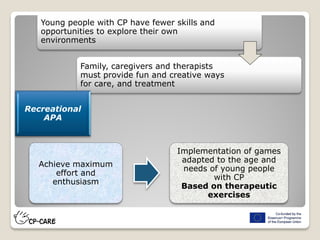 Young people with CP have fewer skills and
opportunities to explore their own
environments
Family, caregivers and therapists
must provide fun and creative ways
for care, and treatment
Achieve maximum
effort and
enthusiasm
Implementation of games
adapted to the age and
needs of young people
with CP
Based on therapeutic
exercises
Recreational
APA
 