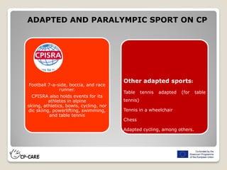 Football 7-a-side, boccia, and race
runner.
CPISRA also holds events for its
athletes in alpine
skiing, athletics, bowls, cycling, nor
dic skiing, powerlifting, swimming,
and table tennis
ADAPTED AND PARALYMPIC SPORT ON CP
Other adapted sports:
Table tennis adapted (for table
tennis)
Tennis in a wheelchair
Chess
Adapted cycling, among others.
 