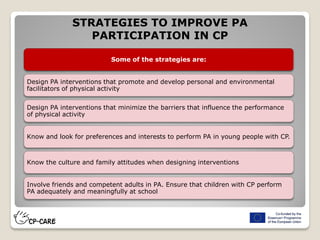 STRATEGIES TO IMPROVE PA
PARTICIPATION IN CP
Some of the strategies are:
Design PA interventions that promote and develop personal and environmental
facilitators of physical activity
Design PA interventions that minimize the barriers that influence the performance
of physical activity
Know and look for preferences and interests to perform PA in young people with CP.
Know the culture and family attitudes when designing interventions
Involve friends and competent adults in PA. Ensure that children with CP perform
PA adequately and meaningfully at school
 