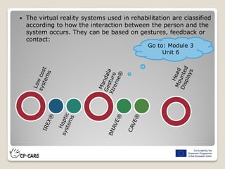 The virtual reality systems used in rehabilitation are classified
according to how the interaction between the person and the
system occurs. They can be based on gestures, feedback or
contact:
Go to: Module 3
Unit 6
 