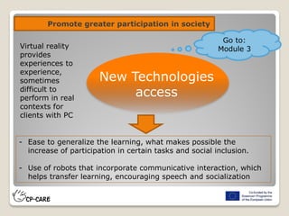 Promote greater participation in society
New Technologies
access
- Ease to generalize the learning, what makes possible the
increase of participation in certain tasks and social inclusion.
- Use of robots that incorporate communicative interaction, which
helps transfer learning, encouraging speech and socialization
Virtual reality
provides
experiences to
experience,
sometimes
difficult to
perform in real
contexts for
clients with PC
Go to:
Module 3
 