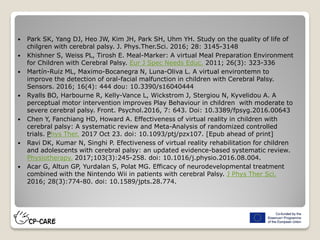  Park SK, Yang DJ, Heo JW, Kim JH, Park SH, Uhm YH. Study on the quality of life of
chilgren with cerebral palsy. J. Phys.Ther.Sci. 2016; 28: 3145-3148
 Khishner S, Weiss PL, Tirosh E. Meal-Marker: A virtual Meal Preparation Environment
for Children with Cerebral Palsy. Eur J Spec Needs Educ. 2011; 26(3): 323-336
 Martín-Ruiz ML, Maximo-Bocanegra N, Luna-Oliva L. A virtual environtemn to
improve the detection of oral-facial malfunction in children with Cerebral Palsy.
Sensors. 2016; 16(4): 444 dou: 10.3390/s16040444
 Ryalls BO, Harbourne R, Kelly-Vance L, Wickstrom J, Stergiou N, Kyvelidou A. A
perceptual motor intervention improves Play Behaviour in children with moderate to
severe cerebral palsy. Front. Psychol.2016, 7: 643. Doi: 10.3389/fpsyg.2016.00643
 Chen Y, Fanchiang HD, Howard A. Effectiveness of virtual reality in children with
cerebral palsy: A systematic review and Meta-Analysis of randomized controlled
trials. Phys Ther. 2017 Oct 23. doi: 10.1093/ptj/pzx107. [Epub ahead of print]
 Ravi DK, Kumar N, Singhi P. Efectiveness of virtual reality rehabilitation for children
and adolescents with cerebral palsy: an updated evidence-based systematic review.
Physiotherapy. 2017;103(3):245-258. doi: 10.1016/j.physio.2016.08.004.
 Acar G, Altun GP, Yurdalan S, Polat MG. Efficacy of neurodevelopmental treatment
combined with the Nintendo Wii in patients with cerebral Palsy. J Phys Ther Sci.
2016; 28(3):774-80. doi: 10.1589/jpts.28.774.
 