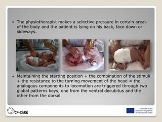  The physiotherapist makes a selective pressure in certain areas
of the body and the patient is lying on his back, face down or
sideways.
 Maintaining the starting position + the combination of the stimuli
+ the resistance to the turning movement of the head = the
analogous components to locomotion are triggered through two
global patterns keys, one from the ventral decubitus and the
other from the dorsal.
 