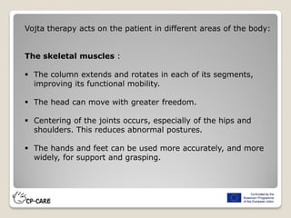 Vojta therapy acts on the patient in different areas of the body:
The skeletal muscles :
 The column extends and rotates in each of its segments,
improving its functional mobility.
 The head can move with greater freedom.
 Centering of the joints occurs, especially of the hips and
shoulders. This reduces abnormal postures.
 The hands and feet can be used more accurately, and more
widely, for support and grasping.
 