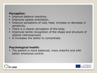 Perception:
 Improve balance reactions.
 Improves spatial orientation.
 Improve sensations of cold, heat, increase or decrease in
sensitivity.
 There is a clearer perception of the body.
 Improves tactile recognition of the shape and structure of
objects (stereognosia).
 It increases the ability to concentrate.
Psychological health:
 The patient is more balanced, more cheerful and with
better emotional control.
 