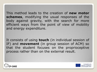 This method leads to the creation of new motor
schemes, modifying the usual responses of the
body against gravity, with the search for more
efficient ways from the point of view of mobility
and energy expenditure.
It consists of using touch (in individual session of
IF) and movement (in group session of ACM) so
that the student focuses on the proprioceptive
process rather than on the external result.
 
