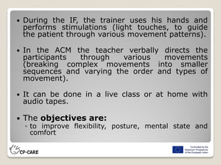  During the IF, the trainer uses his hands and
performs stimulations (light touches, to guide
the patient through various movement patterns).
 In the ACM the teacher verbally directs the
participants through various movements
(breaking complex movements into smaller
sequences and varying the order and types of
movement).
 It can be done in a live class or at home with
audio tapes.
 The objectives are:
◦ to improve flexibility, posture, mental state and
comfort
 
