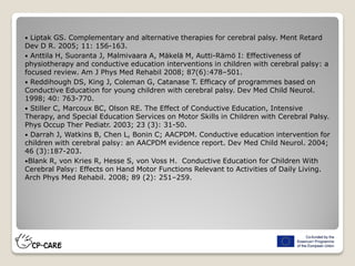  Liptak GS. Complementary and alternative therapies for cerebral palsy. Ment Retard
Dev D R. 2005; 11: 156-163.
 Anttila H, Suoranta J, Malmivaara A, Mäkelä M, Autti-Rämö I: Effectiveness of
physiotherapy and conductive education interventions in children with cerebral palsy: a
focused review. Am J Phys Med Rehabil 2008; 87(6):478–501.
 Reddihough DS, King J, Coleman G, Catanase T. Efficacy of programmes based on
Conductive Education for young children with cerebral palsy. Dev Med Child Neurol.
1998; 40: 763-770.
 Stiller C, Marcoux BC, Olson RE. The Effect of Conductive Education, Intensive
Therapy, and Special Education Services on Motor Skills in Children with Cerebral Palsy.
Phys Occup Ther Pediatr. 2003; 23 (3): 31-50.
 Darrah J, Watkins B, Chen L, Bonin C; AACPDM. Conductive education intervention for
children with cerebral palsy: an AACPDM evidence report. Dev Med Child Neurol. 2004;
46 (3):187-203.
Blank R, von Kries R, Hesse S, von Voss H. Conductive Education for Children With
Cerebral Palsy: Effects on Hand Motor Functions Relevant to Activities of Daily Living.
Arch Phys Med Rehabil. 2008; 89 (2): 251–259.
 