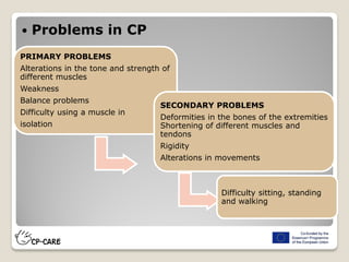  Problems in CP
PRIMARY PROBLEMS
Alterations in the tone and strength of
different muscles
Weakness
Balance problems
Difficulty using a muscle in
isolation
SECONDARY PROBLEMS
Deformities in the bones of the extremities
Shortening of different muscles and
tendons
Rigidity
Alterations in movements
Difficulty sitting, standing
and walking
 