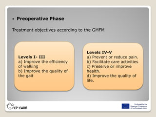  Preoperative Phase
Treatment objectives according to the GMFM
Levels I- III
a) Improve the efficiency
of walking
b) Improve the quality of
the gait
Levels IV-V
a) Prevent or reduce pain.
b) Facilitate care activities
c) Preserve or improve
health.
d) Improve the quality of
life.
 