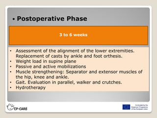  Postoperative Phase
3 to 6 weeks
• Assessment of the alignment of the lower extremities.
Replacement of casts by ankle and foot orthesis.
• Weight load in supine plane
• Passive and active mobilizations
• Muscle strengthening: Separator and extensor muscles of
the hip, knee and ankle.
• Gait. Evaluation in parallel, walker and crutches.
• Hydrotherapy
 