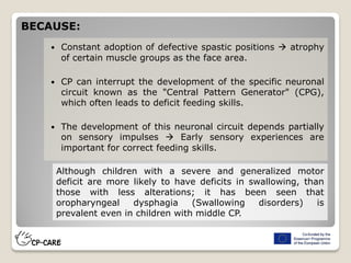  Constant adoption of defective spastic positions  atrophy
of certain muscle groups as the face area.
 CP can interrupt the development of the specific neuronal
circuit known as the "Central Pattern Generator" (CPG),
which often leads to deficit feeding skills.
 The development of this neuronal circuit depends partially
on sensory impulses  Early sensory experiences are
important for correct feeding skills.
BECAUSE:
Although children with a severe and generalized motor
deficit are more likely to have deficits in swallowing, than
those with less alterations; it has been seen that
oropharyngeal dysphagia (Swallowing disorders) is
prevalent even in children with middle CP.
 