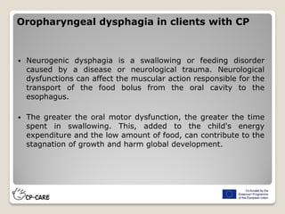 Oropharyngeal dysphagia in clients with CP
 Neurogenic dysphagia is a swallowing or feeding disorder
caused by a disease or neurological trauma. Neurological
dysfunctions can affect the muscular action responsible for the
transport of the food bolus from the oral cavity to the
esophagus.
 The greater the oral motor dysfunction, the greater the time
spent in swallowing. This, added to the child's energy
expenditure and the low amount of food, can contribute to the
stagnation of growth and harm global development.
 