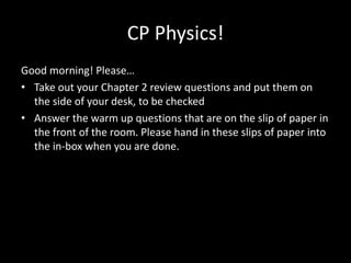 CP Physics!
Good morning! Please…
• Take out your Chapter 2 review questions and put them on
  the side of your desk, to be checked
• Answer the warm up questions that are on the slip of paper in
  the front of the room. Please hand in these slips of paper into
  the in-box when you are done.
 