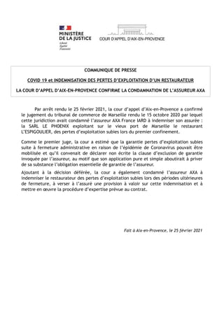 COMMUNIQUE DE PRESSE
COVID 19 et INDEMNISATION DES PERTES D’EXPLOITATION D’UN RESTAURATEUR
LA COUR D’APPEL D’AIX-EN-PROVENCE CONFIRME LA CONDAMNATION DE L’ASSUREUR AXA
Par arrêt rendu le 25 février 2021, la cour d’appel d’Aix-en-Provence a confirmé
le jugement du tribunal de commerce de Marseille rendu le 15 octobre 2020 par lequel
cette juridiction avait condamné l’assureur AXA France IARD à indemniser son assurée :
la SARL LE PHOENIX exploitant sur le vieux port de Marseille le restaurant
L’ESPIGOULIER, des pertes d’exploitation subies lors du premier confinement.
Comme le premier juge, la cour a estimé que la garantie pertes d’exploitation subies
suite à fermeture administrative en raison de l’épidémie de Coronavirus pouvait être
mobilisée et qu’il convenait de déclarer non écrite la clause d’exclusion de garantie
invoquée par l’assureur, au motif que son application pure et simple aboutirait à priver
de sa substance l’obligation essentielle de garantie de l’assureur.
Ajoutant à la décision déférée, la cour a également condamné l’assureur AXA à
indemniser le restaurateur des pertes d’exploitation subies lors des périodes ultérieures
de fermeture, à verser à l’assuré une provision à valoir sur cette indemnisation et à
mettre en œuvre la procédure d’expertise prévue au contrat.
Fait à Aix-en-Provence, le 25 février 2021
 