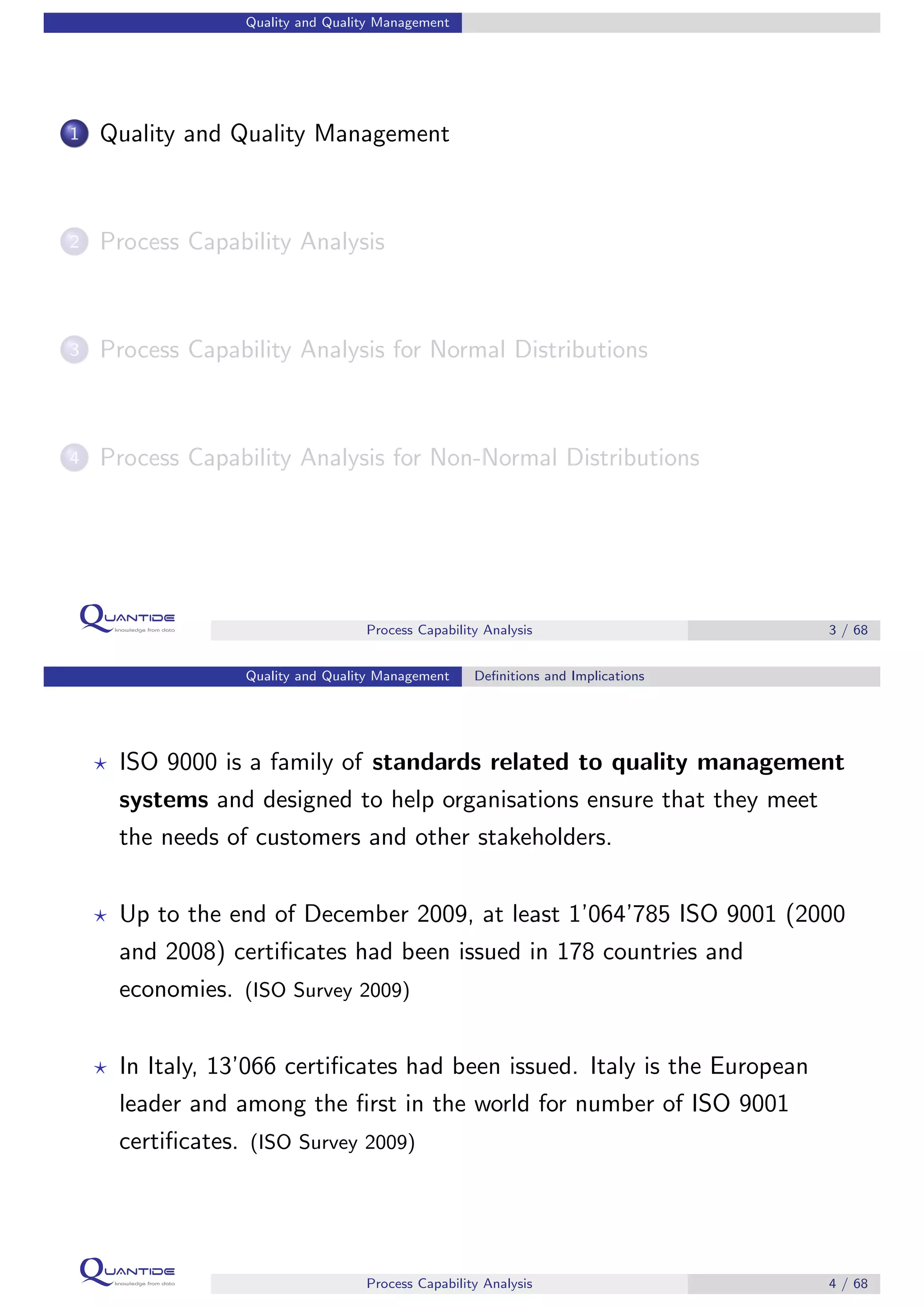Quality and Quality Management
1 Quality and Quality Management
2 Process Capability Analysis
3 Process Capability Analysis for Normal Distributions
4 Process Capability Analysis for Non-Normal Distributions
Process Capability Analysis 3 / 68
Quality and Quality Management Deﬁnitions and Implications
ISO 9000 is a family of standards related to quality management
systems and designed to help organisations ensure that they meet
the needs of customers and other stakeholders.
Up to the end of December 2009, at least 1’064’785 ISO 9001 (2000
and 2008) certiﬁcates had been issued in 178 countries and
economies. (ISO Survey 2009)
In Italy, 13’066 certiﬁcates had been issued. Italy is the European
leader and among the ﬁrst in the world for number of ISO 9001
certiﬁcates. (ISO Survey 2009)
Process Capability Analysis 4 / 68
 