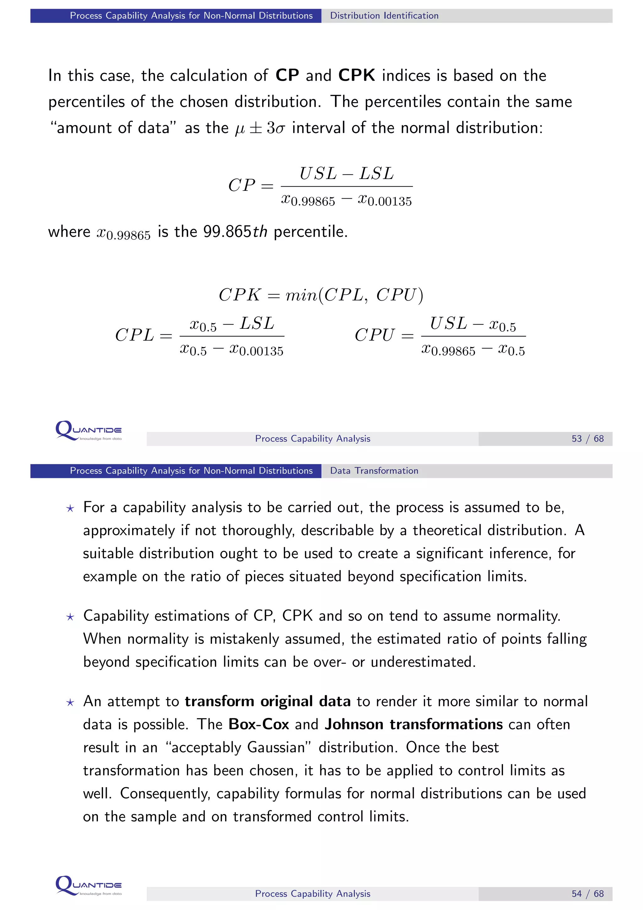 Process Capability Analysis for Non-Normal Distributions Distribution Identiﬁcation
In this case, the calculation of CP and CPK indices is based on the
percentiles of the chosen distribution. The percentiles contain the same
“amount of data” as the µ ± 3σ interval of the normal distribution:
CP =
USL − LSL
x0.99865 − x0.00135
where x0.99865 is the 99.865th percentile.
CPK = min(CPL, CPU)
CPL =
x0.5 − LSL
x0.5 − x0.00135
CPU =
USL − x0.5
x0.99865 − x0.5
Process Capability Analysis 53 / 68
Process Capability Analysis for Non-Normal Distributions Data Transformation
For a capability analysis to be carried out, the process is assumed to be,
approximately if not thoroughly, describable by a theoretical distribution. A
suitable distribution ought to be used to create a signiﬁcant inference, for
example on the ratio of pieces situated beyond speciﬁcation limits.
Capability estimations of CP, CPK and so on tend to assume normality.
When normality is mistakenly assumed, the estimated ratio of points falling
beyond speciﬁcation limits can be over- or underestimated.
An attempt to transform original data to render it more similar to normal
data is possible. The Box-Cox and Johnson transformations can often
result in an “acceptably Gaussian” distribution. Once the best
transformation has been chosen, it has to be applied to control limits as
well. Consequently, capability formulas for normal distributions can be used
on the sample and on transformed control limits.
Process Capability Analysis 54 / 68
 