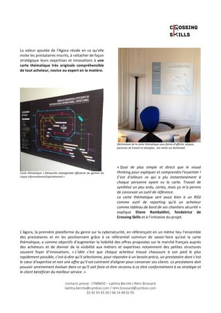 La 
valeur 
ajoutée 
de 
l’Agora 
réside 
en 
ce 
qu’elle 
invite 
les 
prestataires 
inscrits, 
à 
rattacher 
de 
façon 
stratégique 
leurs 
expertises 
et 
innovations 
à 
une 
carte 
thématique 
très 
originale 
compréhensible 
de 
tout 
acheteur, 
novice 
ou 
expert 
en 
la 
matière. 
Carte 
thématique 
« 
Démarche 
managériale 
efficiente 
de 
gestion 
du 
risque 
informationnel/opérationnel 
» 
Déclinaison 
de 
la 
carte 
thématique 
sous 
forme 
d’affiche, 
plaque, 
panneau 
de 
travail 
en 
plexiglas.. 
(en 
vente 
sur 
demande) 
« 
Quoi 
de 
plus 
simple 
et 
direct 
que 
le 
visual 
thinking 
pour 
expliquer 
et 
comprendre 
l’essentiel 
! 
C’est 
d’ailleurs 
ce 
qui 
a 
plu 
instantanément 
à 
chaque 
personne 
ayant 
vu 
la 
carte. 
Travail 
de 
synthèse 
un 
peu 
ardu, 
certes, 
mais 
ça 
m’a 
permis 
de 
concevoir 
un 
outil 
de 
référence. 
La 
carte 
thématique 
sert 
aussi 
bien 
à 
un 
RSSI 
comme 
outil 
de 
reporting 
qu’à 
un 
acheteur 
comme 
tableau 
de 
bord 
de 
ses 
chantiers 
sécurité 
Contacts presse : CYMBIOZ – Laëtitia Berché / Rémi Brossard 
laetitia.berche@cymbioz.com / remi.brossard@cymbioz.com 
01 42 93 93 30 / 06 14 48 02 95 
» 
explique 
Diane 
Rambaldini, 
fondatrice 
de 
Crossing 
Skills 
et 
à 
l’initiative 
du 
projet. 
L’Agora, 
la 
première 
plateforme 
du 
genre 
sur 
la 
cybersécurité, 
en 
référençant 
en 
un 
même 
lieu 
l’ensemble 
des 
prestataires 
et 
en 
les 
positionnant 
grâce 
à 
ce 
référentiel 
commun 
de 
savoir-­‐faire 
qu’est 
la 
carte 
thématique, 
a 
comme 
objectifs 
d’augmenter 
la 
lisibilité 
des 
offres 
proposées 
sur 
le 
marché 
français 
auprès 
des 
acheteurs 
et 
de 
donner 
de 
la 
visibilité 
aux 
métiers 
et 
expertises 
notamment 
des 
petites 
structures 
souvent 
foyer 
d’innovations. 
« 
L’idée 
c’est 
que 
chaque 
acheteur 
trouve 
chaussure 
à 
son 
pied 
le 
plus 
rapidement 
possible, 
c’est-­‐à-­‐dire 
qu’il 
sélectionne, 
pour 
répondre 
à 
un 
besoin 
précis, 
un 
prestataire 
dont 
c’est 
le 
coeur 
d’expertise 
et 
non 
une 
offre 
qu’il 
est 
contraint 
d’aligner 
pour 
conserver 
ses 
clients. 
Le 
prestataire 
doit 
pouvoir 
sereinement 
évoluer 
dans 
ce 
qu’il 
sait 
faire 
et 
être 
reconnu 
à 
ce 
titre 
conformément 
à 
sa 
stratégie 
et 
le 
client 
bénéficier 
du 
meilleur 
service. 
» 
 