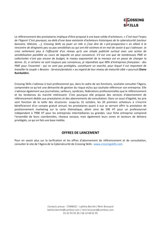 Le 
référencement 
des 
prestataires 
implique 
d’être 
proposé 
à 
une 
base 
solide 
d’acheteurs. 
« 
Contacts presse : CYMBIOZ – Laëtitia Berché / Rémi Brossard 
laetitia.berche@cymbioz.com / remi.brossard@cymbioz.com 
01 42 93 93 30 / 06 14 48 02 95 
C’est 
tout 
l’enjeu 
de 
l’Agora! 
C’est 
pourquoi, 
au-­‐delà 
d’une 
base 
existante 
d’acheteurs 
historiques 
de 
la 
cybersécurité 
(secteur 
bancaire, 
télécom, 
…), 
Crossing 
Skills 
va 
jouer 
un 
rôle 
si 
j’ose 
dire 
de 
« 
pré-­‐prospecteur 
» 
en 
allant 
à 
la 
rencontre 
de 
dirigeants 
peu 
ou 
pas 
sensibilisés 
ou 
qui 
ont 
été 
victimes 
et 
en 
mal 
de 
savoir 
à 
qui 
s’adresser. 
Je 
crois 
nettement 
plus 
à 
l’efficacité 
d’un 
réseau 
qu’à 
une 
simple 
publicité 
surtout 
avec 
une 
action 
de 
sensibilisation 
parallèle 
au 
cours 
de 
laquelle 
on 
peut 
convaincre. 
S’il 
est 
vrai 
que 
de 
nombreuses 
PME 
et 
collectivités 
n’ont 
pas 
encore 
de 
budget, 
le 
niveau 
exponentiel 
de 
la 
menace 
est 
en 
passe 
de 
changer 
la 
donne. 
Et, 
si 
certains 
ne 
sont 
toujours 
pas 
convaincus, 
je 
répondrais 
que 
90% 
d’entreprises 
françaises 
-­‐ 
des 
PME 
pour 
l’essentiel 
-­‐ 
qui 
ne 
sont 
pas 
protégées, 
constituent 
un 
marché, 
pour 
lequel 
il 
est 
important 
de 
travailler 
le 
couple 
« 
Besoins 
-­‐ 
Services/produits 
» 
au 
regard 
de 
leur 
niveau 
de 
maturité 
cible 
» 
poursuit 
Diane 
Rambaldini. 
Crossing 
Skills 
s’adresse 
à 
tout 
professionnel 
qui, 
dans 
le 
cadre 
de 
ses 
fonctions, 
souhaite 
consulter 
l’Agora, 
comprendre 
ce 
qu’est 
une 
démarche 
de 
gestion 
du 
risque 
et/ou 
qui 
souhaite 
référencer 
son 
entreprise. 
Elle 
s’adresse 
également 
aux 
journalistes, 
veilleurs, 
syndicats, 
fédérations 
professionnelles 
que 
le 
référencement 
et 
les 
tendances 
du 
marché 
intéressent. 
C’est 
pourquoi 
elle 
propose 
des 
services 
d’abonnement 
de 
référencement 
dédiés 
aux 
prestataires 
et 
des 
abonnements 
de 
consultation. 
Dans 
un 
souci 
d’égalité, 
les 
prix 
sont 
fonction 
de 
la 
taille 
des 
structures. 
Jusqu’au 
31 
octobre, 
les 
20 
premiers 
acheteurs 
à 
s’inscrire 
bénéficieront 
d’un 
compte 
gratuit 
annuel, 
les 
prestataires 
quant 
à 
eux 
se 
verront 
offrir 
la 
prestation 
de 
positionnement 
marketing 
sur 
la 
carte 
thématique, 
allant 
ainsi 
de 
59€ 
HT 
pour 
un 
professionnel 
indépendant 
à 
799€ 
HT 
pour 
les 
entreprises 
intermédiaires 
ou 
grandes. 
Leur 
fiche 
entreprise 
comprend 
l’ensemble 
de 
leurs 
coordonnées, 
réseaux 
sociaux, 
mais 
également 
leurs 
zones 
et 
secteurs 
de 
delivery 
privilégiés, 
ce 
qui 
en 
fait 
une 
base 
inédite. 
OFFRES 
DE 
LANCEMENT 
Pour 
en 
savoir 
plus 
sur 
la 
tarification 
et 
les 
offres 
d’abonnement 
de 
référencement 
et 
de 
consultation, 
consulter 
le 
site 
de 
l’Agora 
de 
la 
Cybersécurité 
de 
Crossing 
Skills 
: 
www.crossingskills.com. 
 