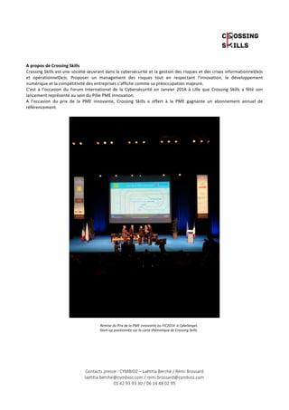 A 
propos 
de 
Crossing 
Skills 
Crossing 
Skills 
est 
une 
société 
oeuvrant 
dans 
la 
cybersécurité 
et 
la 
gestion 
des 
risques 
et 
des 
crises 
informationnel(le)s 
et 
opérationnel(le)s. 
Proposer 
un 
management 
des 
risques 
tout 
en 
respectant 
l'innovation, 
le 
développement 
numérique 
et 
la 
compétitivité 
des 
entreprises 
s'affiche 
comme 
sa 
préoccupation 
majeure. 
C’est 
à 
l’occasion 
du 
Forum 
International 
de 
la 
Cybersécurité 
en 
Janvier 
2014 
à 
Lille 
que 
Crossing 
Skills 
a 
fêté 
son 
lancement 
représenté 
au 
sein 
du 
Pôle 
PME 
Innovation. 
A 
l’occasion 
du 
prix 
de 
la 
PME 
innovante, 
Crossing 
Skills 
a 
offert 
à 
la 
PME 
gagnante 
un 
abonnement 
annuel 
de 
référencement. 
Remise 
du 
Prix 
de 
la 
PME 
innovante 
au 
FIC2014 
à 
Cybelangel, 
Start-­‐up 
positionnée 
sur 
la 
carte 
thématique 
de 
Crossing 
Skills. 
Contacts presse : CYMBIOZ – Laëtitia Berché / Rémi Brossard 
laetitia.berche@cymbioz.com / remi.brossard@cymbioz.com 
01 42 93 93 30 / 06 14 48 02 95 

