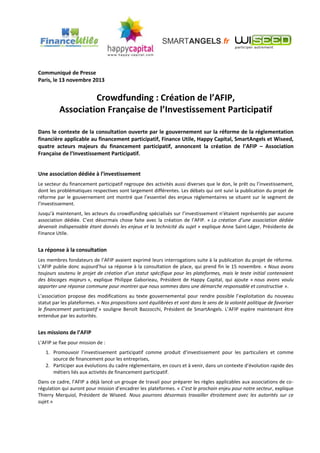 Communiqué de Presse
Paris, le 13 novembre 2013

Crowdfunding : Création de l’AFIP,
Association Française de l’Investissement Participatif
Dans le contexte de la consultation ouverte par le gouvernement sur la réforme de la réglementation
financière applicable au financement participatif, Finance Utile, Happy Capital, SmartAngels et Wiseed,
quatre acteurs majeurs du financement participatif, annoncent la création de l’AFIP – Association
Française de l’Investissement Participatif.
Une association dédiée à l’investissement
Le secteur du financement participatif regroupe des activités aussi diverses que le don, le prêt ou l’investissement,
dont les problématiques respectives sont largement différentes. Les débats qui ont suivi la publication du projet de
réforme par le gouvernement ont montré que l’essentiel des enjeux réglementaires se situent sur le segment de
l’investissement.
Jusqu’à maintenant, les acteurs du crowdfunding spécialisés sur l’investissement n’étaient représentés par aucune
association dédiée. C’est désormais chose faite avec la création de l’AFIP. « La création d’une association dédiée
devenait indispensable étant donnés les enjeux et la technicité du sujet » explique Anne Saint-Léger, Présidente de
Finance Utile.

La réponse à la consultation
Les membres fondateurs de l’AFIP avaient exprimé leurs interrogations suite à la publication du projet de réforme.
L’AFIP publie donc aujourd’hui sa réponse à la consultation de place, qui prend fin le 15 novembre. « Nous avons
toujours soutenu le projet de création d’un statut spécifique pour les plateformes, mais le texte initial contenaient
des blocages majeurs », explique Philippe Gaborieau, Président de Happy Capital, qui ajoute « nous avons voulu
apporter une réponse commune pour montrer que nous sommes dans une démarche responsable et constructive ».
L’association propose des modifications au texte gouvernemental pour rendre possible l’exploitation du nouveau
statut par les plateformes. « Nos propositions sont équilibrées et vont dans le sens de la volonté politique de favoriser
le financement participatif » souligne Benoît Bazzocchi, Président de SmartAngels. L’AFIP espère maintenant être
entendue par les autorités.

Les missions de l’AFIP
L’AFIP se fixe pour mission de :
1. Promouvoir l’investissement participatif comme produit d’investissement pour les particuliers et comme
source de financement pour les entreprises,
2. Participer aux évolutions du cadre réglementaire, en cours et à venir, dans un contexte d’évolution rapide des
métiers liés aux activités de financement participatif.
Dans ce cadre, l’AFIP a déjà lancé un groupe de travail pour préparer les règles applicables aux associations de corégulation qui auront pour mission d’encadrer les plateformes. « C’est le prochain enjeu pour notre secteur, explique
Thierry Merquiol, Président de Wiseed. Nous pourrons désormais travailler étroitement avec les autorités sur ce
sujet.»

 